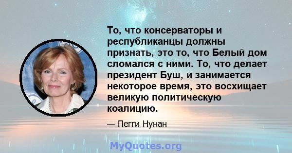 То, что консерваторы и республиканцы должны признать, это то, что Белый дом сломался с ними. То, что делает президент Буш, и занимается некоторое время, это восхищает великую политическую коалицию.