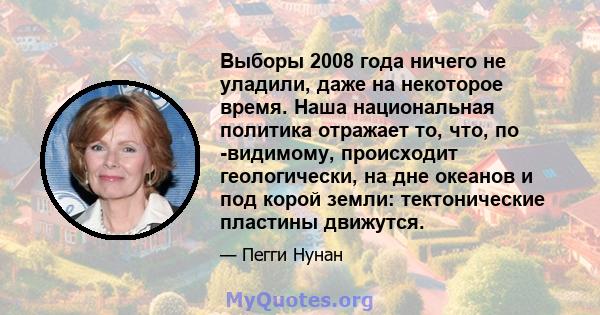 Выборы 2008 года ничего не уладили, даже на некоторое время. Наша национальная политика отражает то, что, по -видимому, происходит геологически, на дне океанов и под корой земли: тектонические пластины движутся.