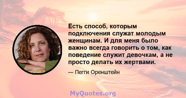 Есть способ, которым подключения служат молодым женщинам. И для меня было важно всегда говорить о том, как поведение служит девочкам, а не просто делать их жертвами.