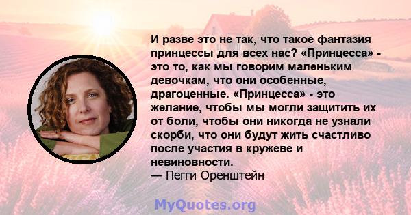 И разве это не так, что такое фантазия принцессы для всех нас? «Принцесса» - это то, как мы говорим маленьким девочкам, что они особенные, драгоценные. «Принцесса» - это желание, чтобы мы могли защитить их от боли,