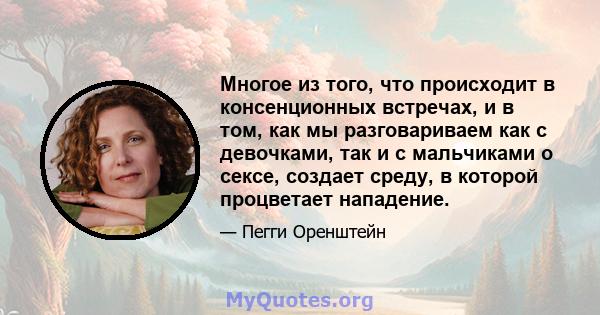 Многое из того, что происходит в консенционных встречах, и в том, как мы разговариваем как с девочками, так и с мальчиками о сексе, создает среду, в которой процветает нападение.