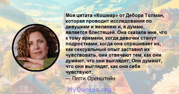 Моя цитата «Кошмар» от Дебора Толман, которая проводит исследования по девушкам и желанию и, я думаю, является блестящей. Она сказала мне, что к тому времени, когда девочки станут подростками, когда она спрашивает их,