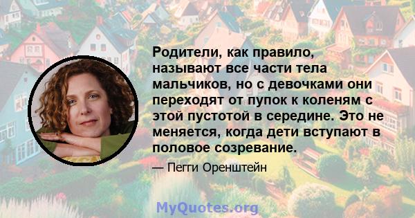 Родители, как правило, называют все части тела мальчиков, но с девочками они переходят от пупок к коленям с этой пустотой в середине. Это не меняется, когда дети вступают в половое созревание.