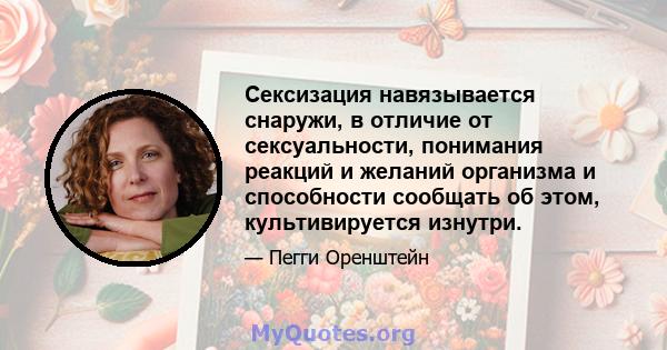 Сексизация навязывается снаружи, в отличие от сексуальности, понимания реакций и желаний организма и способности сообщать об этом, культивируется изнутри.