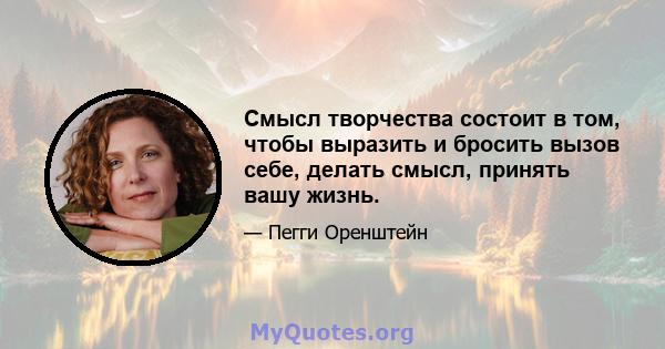 Смысл творчества состоит в том, чтобы выразить и бросить вызов себе, делать смысл, принять вашу жизнь.