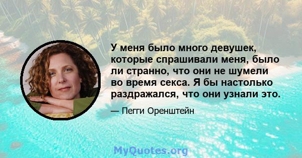 У меня было много девушек, которые спрашивали меня, было ли странно, что они не шумели во время секса. Я бы настолько раздражался, что они узнали это.