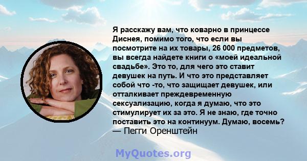 Я расскажу вам, что коварно в принцессе Диснея, помимо того, что если вы посмотрите на их товары, 26 000 предметов, вы всегда найдете книги о «моей идеальной свадьбе». Это то, для чего это ставит девушек на путь. И что