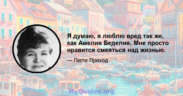 Я думаю, я люблю вред так же, как Амелия Беделия. Мне просто нравится смеяться над жизнью.