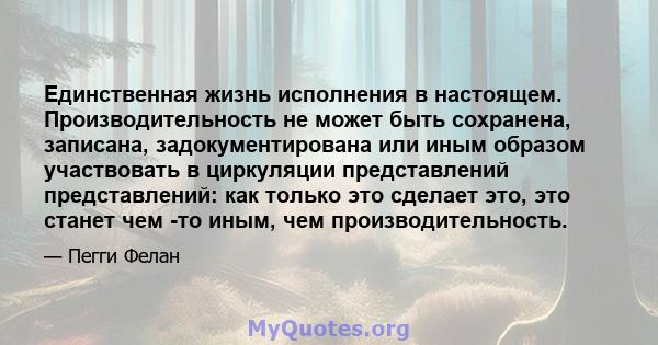 Единственная жизнь исполнения в настоящем. Производительность не может быть сохранена, записана, задокументирована или иным образом участвовать в циркуляции представлений представлений: как только это сделает это, это