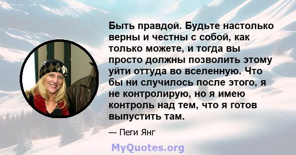 Быть правдой. Будьте настолько верны и честны с собой, как только можете, и тогда вы просто должны позволить этому уйти оттуда во вселенную. Что бы ни случилось после этого, я не контролирую, но я имею контроль над тем, 