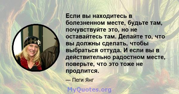 Если вы находитесь в болезненном месте, будьте там, почувствуйте это, но не оставайтесь там. Делайте то, что вы должны сделать, чтобы выбраться оттуда. И если вы в действительно радостном месте, поверьте, что это тоже