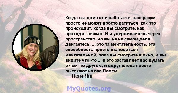 Когда вы дома или работаете, ваш разум просто не может просто катиться, как это происходит, когда вы смотрите, как проходит пейзаж. Вы удерживаетесь через пространство, но вы не на самом деле двигаетесь. ... это та