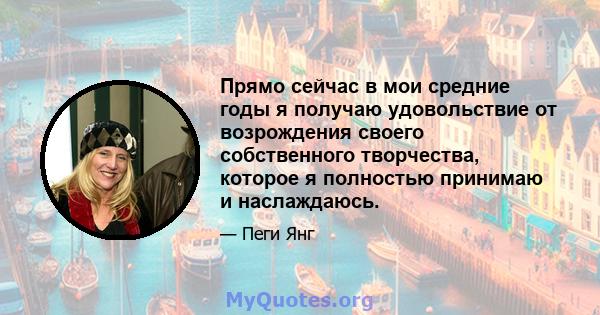 Прямо сейчас в мои средние годы я получаю удовольствие от возрождения своего собственного творчества, которое я полностью принимаю и наслаждаюсь.