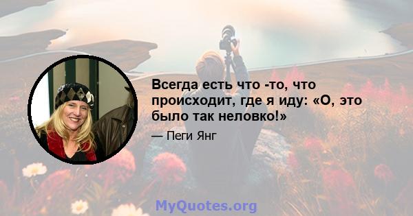 Всегда есть что -то, что происходит, где я иду: «О, это было так неловко!»