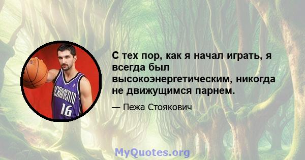 С тех пор, как я начал играть, я всегда был высокоэнергетическим, никогда не движущимся парнем.