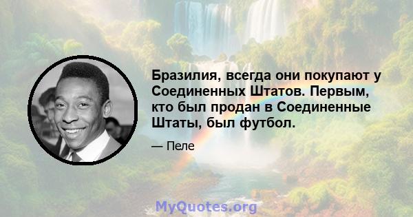 Бразилия, всегда они покупают у Соединенных Штатов. Первым, кто был продан в Соединенные Штаты, был футбол.