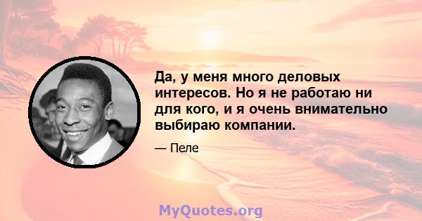 Да, у меня много деловых интересов. Но я не работаю ни для кого, и я очень внимательно выбираю компании.