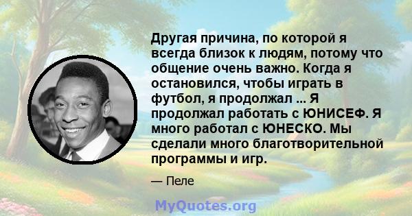 Другая причина, по которой я всегда близок к людям, потому что общение очень важно. Когда я остановился, чтобы играть в футбол, я продолжал ... Я продолжал работать с ЮНИСЕФ. Я много работал с ЮНЕСКО. Мы сделали много