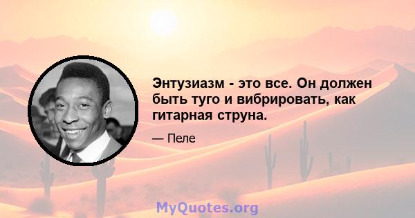 Энтузиазм - это все. Он должен быть туго и вибрировать, как гитарная струна.