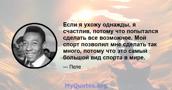 Если я ухожу однажды, я счастлив, потому что попытался сделать все возможное. Мой спорт позволил мне сделать так много, потому что это самый большой вид спорта в мире.