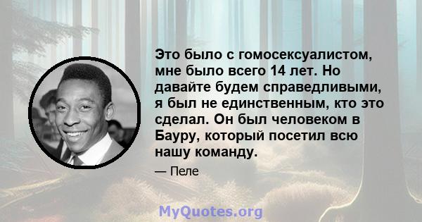 Это было с гомосексуалистом, мне было всего 14 лет. Но давайте будем справедливыми, я был не единственным, кто это сделал. Он был человеком в Бауру, который посетил всю нашу команду.