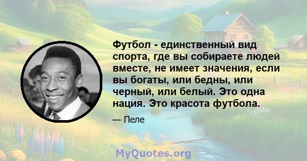 Футбол - единственный вид спорта, где вы собираете людей вместе, не имеет значения, если вы богаты, или бедны, или черный, или белый. Это одна нация. Это красота футбола.