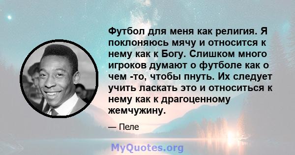 Футбол для меня как религия. Я поклоняюсь мячу и относится к нему как к Богу. Слишком много игроков думают о футболе как о чем -то, чтобы пнуть. Их следует учить ласкать это и относиться к нему как к драгоценному