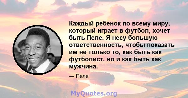 Каждый ребенок по всему миру, который играет в футбол, хочет быть Пеле. Я несу большую ответственность, чтобы показать им не только то, как быть как футболист, но и как быть как мужчина.