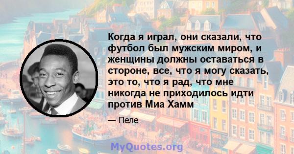 Когда я играл, они сказали, что футбол был мужским миром, и женщины должны оставаться в стороне, все, что я могу сказать, это то, что я рад, что мне никогда не приходилось идти против Миа Хамм