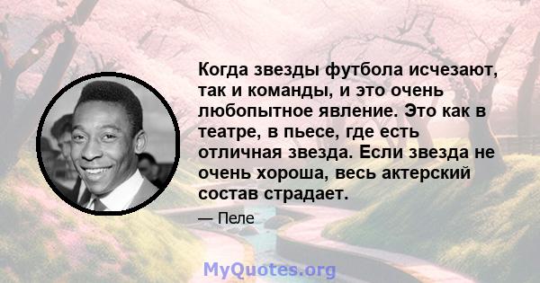 Когда звезды футбола исчезают, так и команды, и это очень любопытное явление. Это как в театре, в пьесе, где есть отличная звезда. Если звезда не очень хороша, весь актерский состав страдает.