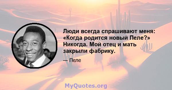 Люди всегда спрашивают меня: «Когда родится новый Пеле?» Никогда. Мой отец и мать закрыли фабрику.