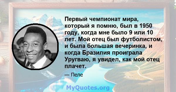 Первый чемпионат мира, который я помню, был в 1950 году, когда мне было 9 или 10 лет. Мой отец был футболистом, и была большая вечеринка, и когда Бразилия проиграла Уругваю, я увидел, как мой отец плачет.