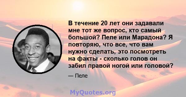 В течение 20 лет они задавали мне тот же вопрос, кто самый большой? Пеле или Марадона? Я повторяю, что все, что вам нужно сделать, это посмотреть на факты - сколько голов он забил правой ногой или головой?