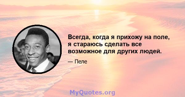 Всегда, когда я прихожу на поле, я стараюсь сделать все возможное для других людей.