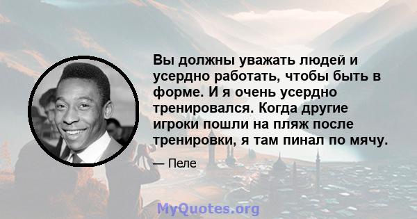 Вы должны уважать людей и усердно работать, чтобы быть в форме. И я очень усердно тренировался. Когда другие игроки пошли на пляж после тренировки, я там пинал по мячу.