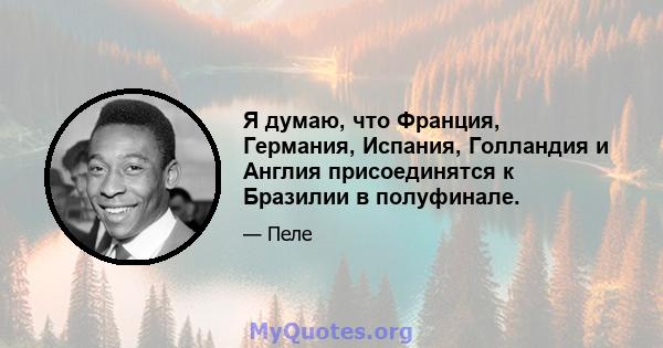 Я думаю, что Франция, Германия, Испания, Голландия и Англия присоединятся к Бразилии в полуфинале.