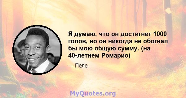 Я думаю, что он достигнет 1000 голов, но он никогда не обогнал бы мою общую сумму. (на 40-летнем Ромарио)