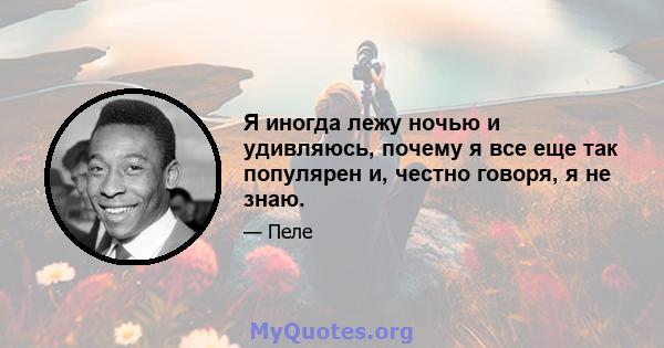 Я иногда лежу ночью и удивляюсь, почему я все еще так популярен и, честно говоря, я не знаю.