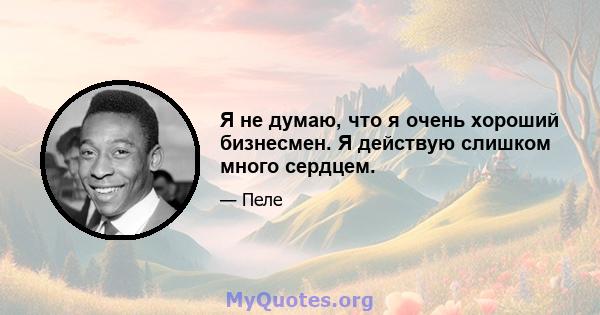 Я не думаю, что я очень хороший бизнесмен. Я действую слишком много сердцем.