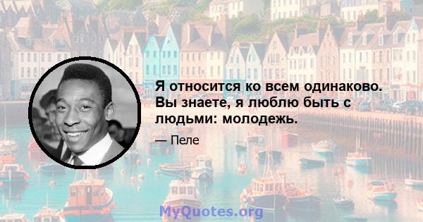 Я относится ко всем одинаково. Вы знаете, я люблю быть с людьми: молодежь.