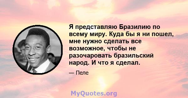 Я представляю Бразилию по всему миру. Куда бы я ни пошел, мне нужно сделать все возможное, чтобы не разочаровать бразильский народ. И что я сделал.