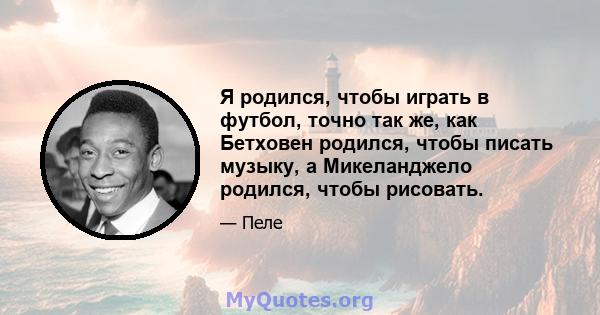 Я родился, чтобы играть в футбол, точно так же, как Бетховен родился, чтобы писать музыку, а Микеланджело родился, чтобы рисовать.