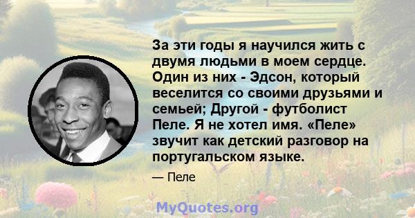 За эти годы я научился жить с двумя людьми в моем сердце. Один из них - Эдсон, который веселится со своими друзьями и семьей; Другой - футболист Пеле. Я не хотел имя. «Пеле» звучит как детский разговор на португальском