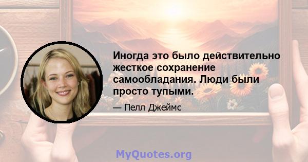 Иногда это было действительно жесткое сохранение самообладания. Люди были просто тупыми.