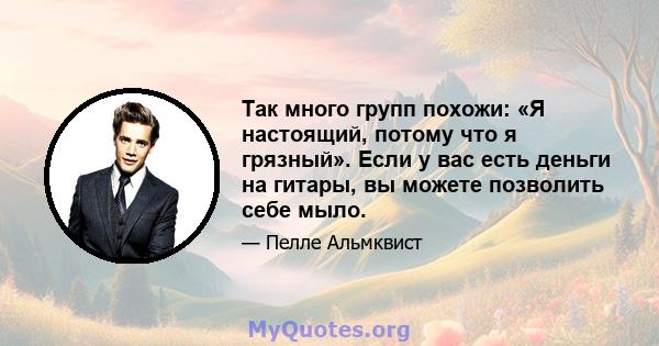 Так много групп похожи: «Я настоящий, потому что я грязный». Если у вас есть деньги на гитары, вы можете позволить себе мыло.