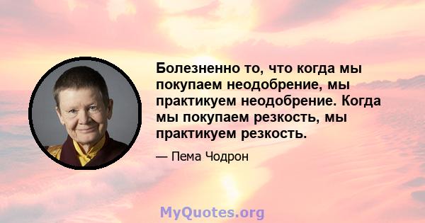 Болезненно то, что когда мы покупаем неодобрение, мы практикуем неодобрение. Когда мы покупаем резкость, мы практикуем резкость.