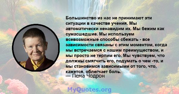 Большинство из нас не принимают эти ситуации в качестве учения. Мы автоматически ненавидим их. Мы бежим как сумасшедшие. Мы используем всевозможные способы сбежать - все зависимости связаны с этим моментом, когда мы