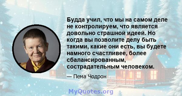 Будда учил, что мы на самом деле не контролируем, что является довольно страшной идеей. Но когда вы позволите делу быть такими, какие они есть, вы будете намного счастливее, более сбалансированным, сострадательным