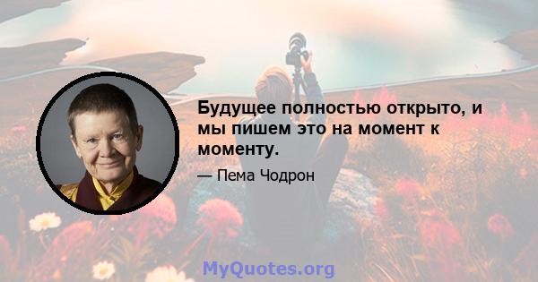 Будущее полностью открыто, и мы пишем это на момент к моменту.