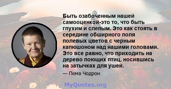 Быть озабоченным нашей самооценкой-это то, что быть глухим и слепым. Это как стоять в середине обширного поля полевых цветов с черным капюшоном над нашими головами. Это все равно, что приходить на дерево поющих птиц,